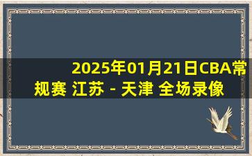 2025年01月21日CBA常规赛 江苏 - 天津 全场录像